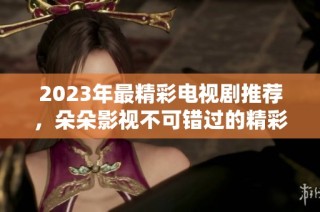 2023年最精彩电视剧推荐，朵朵影视不可错过的精彩剧集