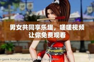 男女共同享乐趣，嗟嗟视频让你免费观看