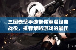 三国赤壁手游带你重温经典战役，推荐策略游戏的最佳选择