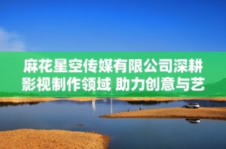 麻花星空传媒有限公司深耕影视制作领域 助力创意与艺术结合