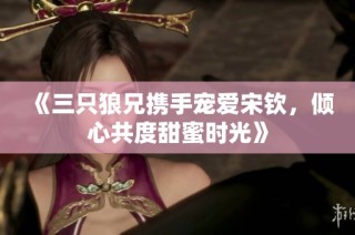 《三只狼兄携手宠爱宋钦，倾心共度甜蜜时光》