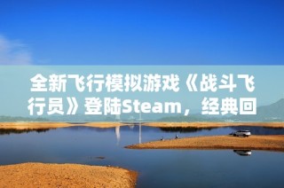 全新飞行模拟游戏《战斗飞行员》登陆Steam，经典回归重温空战魅力