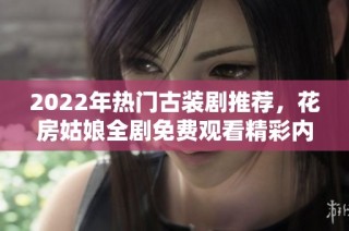 2022年热门古装剧推荐，花房姑娘全剧免费观看精彩内容解析