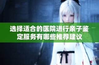 选择适合的医院进行亲子鉴定服务有哪些推荐建议