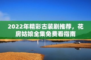 2022年精彩古装剧推荐，花房姑娘全集免费看指南