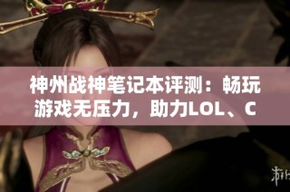 神州战神笔记本评测：畅玩游戏无压力，助力LOL、CSGO与吃鸡体验升华