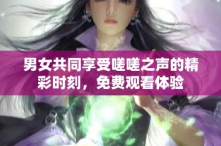 男女共同享受嗟嗟之声的精彩时刻，免费观看体验