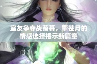 室友争夺战落幕，擎苍月的情感选择揭示新篇章