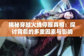 揭秘穿越火线停服真相：探讨背后的多重因素与影响