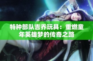 特种部队吉乔玩具：重燃童年英雄梦的传奇之路