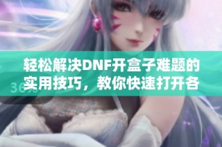 轻松解决DNF开盒子难题的实用技巧，教你快速打开各类宝箱的方法