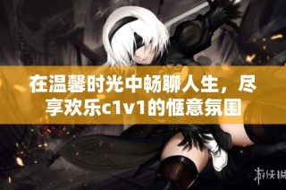 在温馨时光中畅聊人生，尽享欢乐c1v1的惬意氛围