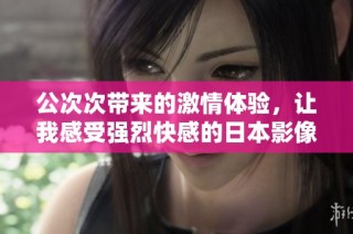 公次次带来的激情体验，让我感受强烈快感的日本影像