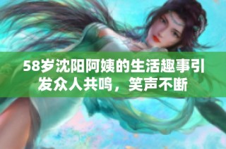 58岁沈阳阿姨的生活趣事引发众人共鸣，笑声不断
