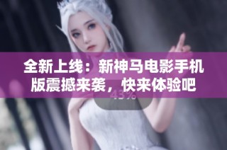 全新上线：新神马电影手机版震撼来袭，快来体验吧