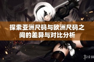 探索亚洲尺码与欧洲尺码之间的差异与对比分析