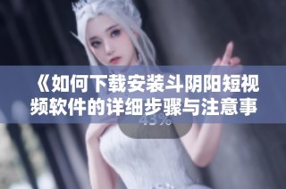 《如何下载安装斗阴阳短视频软件的详细步骤与注意事项》