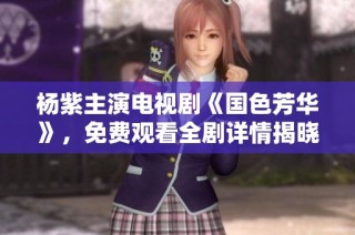 杨紫主演电视剧《国色芳华》，免费观看全剧详情揭晓！