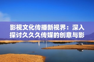 影视文化传播新视界：深入探讨久久久传媒的创意与影响力