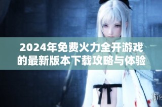 2024年免费火力全开游戏的最新版本下载攻略与体验分享