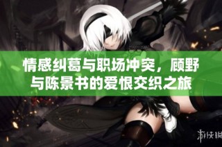 情感纠葛与职场冲突，顾野与陈景书的爱恨交织之旅