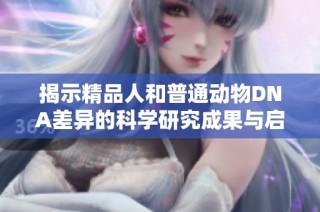 揭示精品人和普通动物DNA差异的科学研究成果与启示