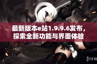 最新版本e站1.9.9.6发布，探索全新功能与界面体验