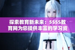 探索教育新未来：5555教育网为您提供丰富的学习资源与资讯
