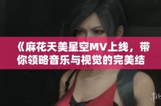 《麻花天美星空MV上线，带你领略音乐与视觉的完美结合》