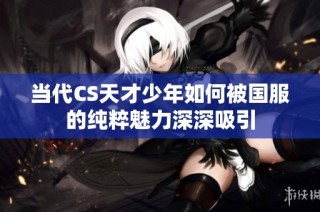 当代CS天才少年如何被国服的纯粹魅力深深吸引