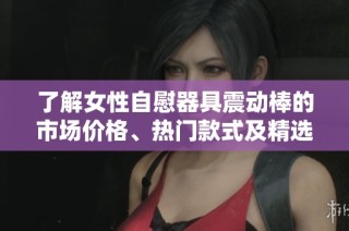 了解女性自慰器具震动棒的市场价格、热门款式及精选图片展示