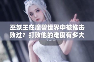 巫妖王在魔兽世界中被谁击败过？打败他的难度有多大？