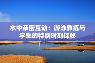 水中亲密互动：游泳教练与学生的特别时刻探秘