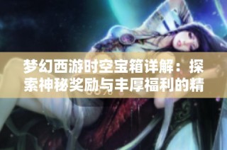 梦幻西游时空宝箱详解：探索神秘奖励与丰厚福利的精彩世界