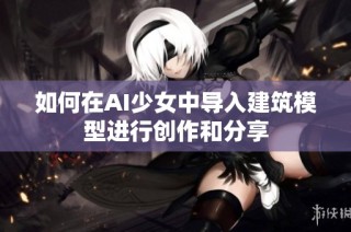 如何在AI少女中导入建筑模型进行创作和分享