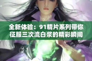全新体验：91精片系列带你征服三次流白浆的精彩瞬间