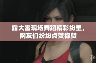 露大雷现场舞蹈精彩纷呈，网友们纷纷点赞称赞