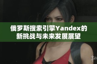 俄罗斯搜索引擎Yandex的新挑战与未来发展展望