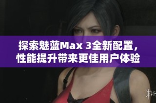 探索魅蓝Max 3全新配置，性能提升带来更佳用户体验分析