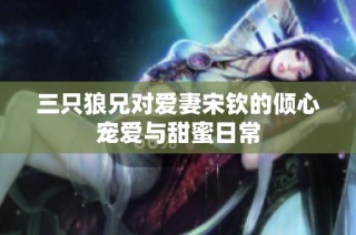 三只狼兄对爱妻宋钦的倾心宠爱与甜蜜日常