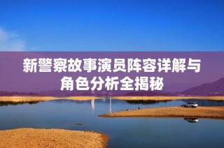 新警察故事演员阵容详解与角色分析全揭秘