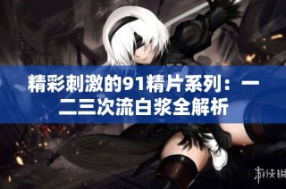 精彩刺激的91精片系列：一二三次流白浆全解析