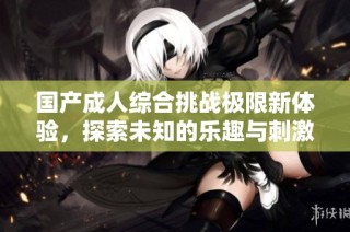 国产成人综合挑战极限新体验，探索未知的乐趣与刺激