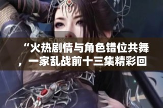 “火热剧情与角色错位共舞，一家乱战前十三集精彩回顾”
