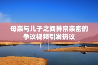 母亲与儿子之间异常亲密的争议视频引发热议