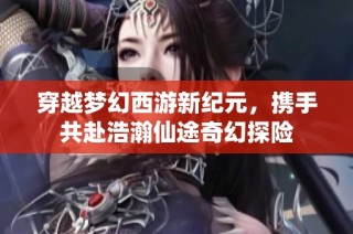 穿越梦幻西游新纪元，携手共赴浩瀚仙途奇幻探险