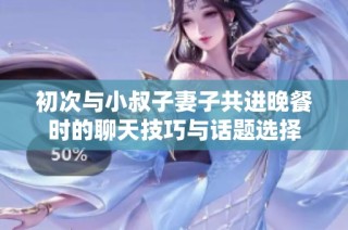 初次与小叔子妻子共进晚餐时的聊天技巧与话题选择