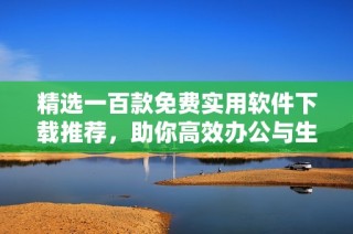 精选一百款免费实用软件下载推荐，助你高效办公与生活