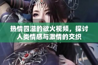 热情四溢的欲火视频，探讨人类情感与激情的交织