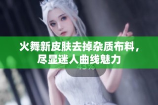 火舞新皮肤去掉杂质布料，尽显迷人曲线魅力